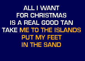ALL I WANT
FOR CHRISTMAS
IS A REAL GOOD TAN
TAKE ME TO THE ISLANDS
PUT MY FEET
IN THE SAND