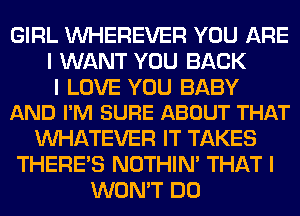 GIRL INHEREVER YOU ARE
I WANT YOU BACK

I LOVE YOU BABY
AND I'M SURE ABOUT THAT

INHATEVER IT TAKES
THERE'S NOTHIN' THAT I
WON'T DO