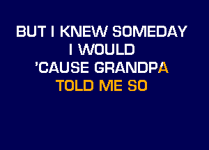 BUT I KNEW SOMEDAY
I WOULD
'CAUSE GRANDPA

TOLD ME SO