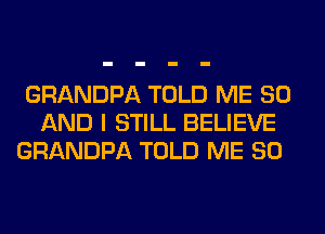 GRANDPA TOLD ME 80
AND I STILL BELIEVE
GRANDPA TOLD ME SO