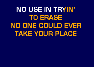 N0 USE IN TRYIN'
TU ERASE
NO ONE COULD EVER
TAKE YOUR PLACE