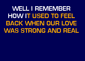 WELL I REMEMBER
HOW IT USED TO FEEL
BACK WHEN OUR LOVE
WAS STRONG AND REAL