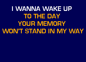 I WANNA WAKE UP
TO THE DAY
YOUR MEMORY

WONT STAND IN MY WAY