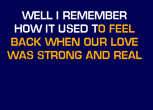 WELL I REMEMBER
HOW IT USED TO FEEL
BACK WHEN OUR LOVE
WAS STRONG AND REAL