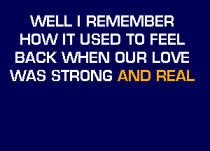 WELL I REMEMBER
HOW IT USED TO FEEL
BACK WHEN OUR LOVE
WAS STRONG AND REAL