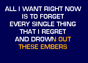 ALL I WANT RIGHT NOW
IS TO FORGET
EVERY SINGLE THING
THAT I REGRET
AND BROWN OUT
THESE EMBERS