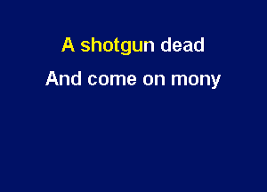 A shotgun dead

And come on mony