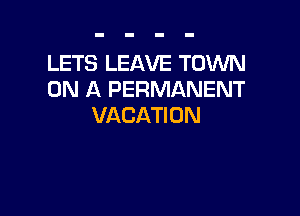 LETS LEAVE TOWN
ON A PERMANENT

VACATI 0 N