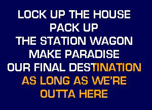 LOCK UP THE HOUSE
PACK UP
THE STATION WAGON
MAKE PARADISE
OUR FINAL DESTINATION
AS LONG AS WERE
OUTTA HERE