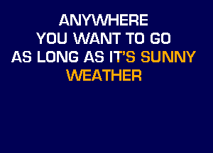 ANYVUHERE
YOU WANT TO GO
AS LONG AS ITS SUNNY
WEATHER