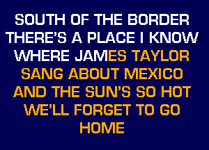 SOUTH OF THE BORDER
THERE'S A PLACE I KNOW
WHERE JAMES TAYLOR
SANG ABOUT MEXICO
AND THE SUN'S 80 HOT
WE'LL FORGET TO GO
HOME