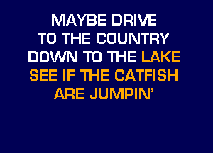 MAYBE DRIVE
TO THE COUNTRY
DOWN TO THE LAKE
SEE IF THE CATFISH
ARE JUMPIN'