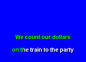 We count our dollars

on the train to the party