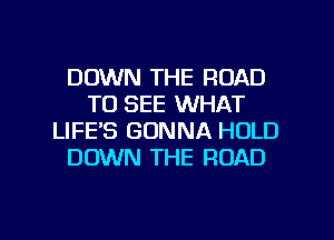 DOWN THE ROAD
TO SEE WHAT
LIFE'S GONNA HOLD
DOWN THE ROAD

g