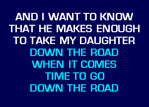 AND I WANT TO KNOW
THAT HE MAKES ENOUGH
TO TAKE MY DAUGHTER
DOWN THE ROAD
WHEN IT COMES
TIME TO GO
DOWN THE ROAD