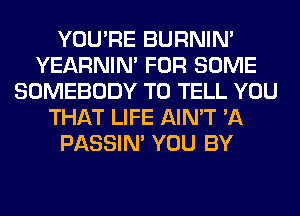 YOU'RE BURNIN'
YEARNIN' FOR SOME
SOMEBODY TO TELL YOU
THAT LIFE AIN'T 'A
PASSIN' YOU BY