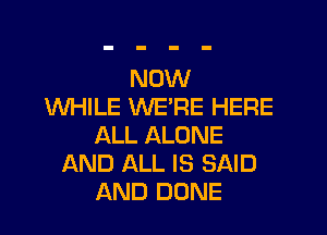 NOW
WHILE WERE HERE
ALL ALONE
AND ALL IS SAID
AND DONE