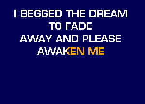 I BEGGED THE DREAM
T0 FADE
AWAY AND PLEASE
AWAKEN ME