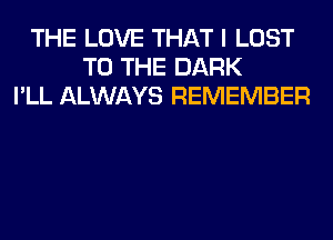 THE LOVE THAT I LOST
TO THE DARK
I'LL ALWAYS REMEMBER