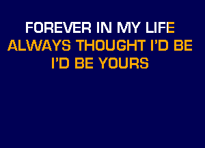 FOREVER IN MY LIFE
ALWAYS THOUGHT I'D BE
I'D BE YOURS