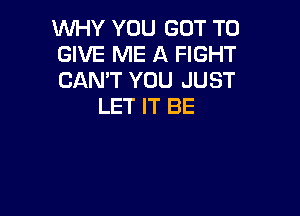 WHY YOU GOT TO

GIVE ME A FIGHT

CAN'T YOU JUST
LET IT BE