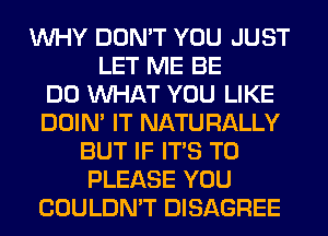 WHY DON'T YOU JUST
LET ME BE
DO WHAT YOU LIKE
DOIN' IT NATURALLY
BUT IF ITS T0
PLEASE YOU
COULDN'T DISAGREE