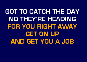 GOT TO CATCH THE DAY
N0 THEY'RE HEADING
FOR YOU RIGHT AWAY

GET ON UP
AND GET YOU A JOB