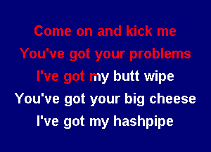 I've got my butt wipe

You've got your big cheese

I've got my hashpipe