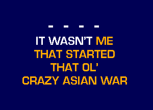 IT WASNW ME
THAT STARTED

THAT OL'
CRAZY ASIAN WAR
