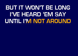 BUT IT WON'T BE LONG
I'VE HEARD 'EM SAY
UNTIL I'M NOT AROUND