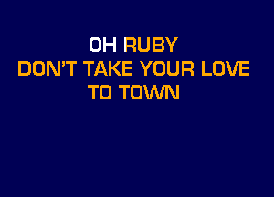 0H RUBY
DOMT TAKE YOUR LOVE
TO TOWN