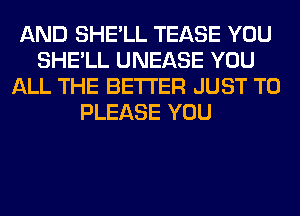 AND SHE'LL TEASE YOU
SHE'LL UNEASE YOU
ALL THE BETTER JUST TO
PLEASE YOU