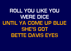 ROLL YOU LIKE YOU
WERE DICE
UNTIL YA COME UP BLUE
SHE'S GOT
BETI'E Dl-W'lS EYES