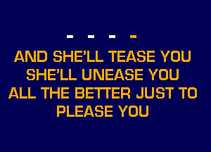 AND SHE'LL TEASE YOU
SHE'LL UNEASE YOU
ALL THE BETTER JUST TO
PLEASE YOU