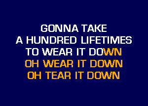 GONNA TAKE
A HUNDRED LIFETIMES
TO WEAR IT DOWN
OH WEAR IT DOWN
OH TEAR IT DOWN

g