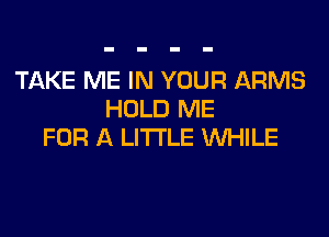 TAKE ME IN YOUR ARMS
HOLD ME

FOR A LITTLE WHILE