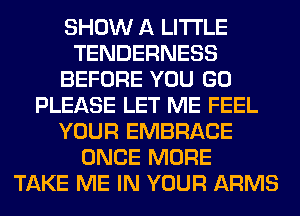 SHOW A LITTLE
TENDERNESS
BEFORE YOU GO
PLEASE LET ME FEEL
YOUR EMBRACE
ONCE MORE
TAKE ME IN YOUR ARMS