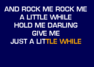 AND ROCK ME ROCK ME
A LITTLE WHILE
HOLD ME DARLING
GIVE ME
JUST A LITTLE WHILE