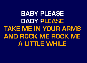 BABY PLEASE
BABY PLEASE
TAKE ME IN YOUR ARMS
AND ROCK ME ROCK ME
A LITTLE WHILE