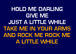 HOLD ME DARLING
GIVE ME
JUST A LITTLE WHILE
TAKE ME IN YOUR ARMS
AND ROCK ME ROCK ME
A LITTLE WHILE