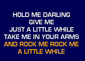 HOLD ME DARLING
GIVE ME
JUST A LITTLE WHILE
TAKE ME IN YOUR ARMS
AND ROCK ME ROCK ME
A LITTLE WHILE