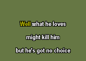 Well what he loves

might kill him

but he's got no choice