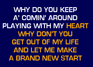 WHY DO YOU KEEP
A' COMIM AROUND
PLAYING WITH MY HEART
WHY DON'T YOU
GET OUT OF MY LIFE
AND LET ME MAKE
A BRAND NEW START