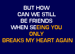 BUT HOW
CAN WE STILL
BE FRIENDS
WHEN SEEING YOU
ONLY
BREAKS MY HEART AGAIN