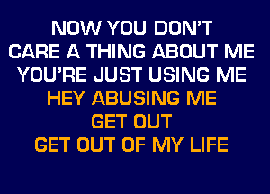 NOW YOU DON'T
CARE A THING ABOUT ME
YOU'RE JUST USING ME
HEY ABUSING ME
GET OUT
GET OUT OF MY LIFE