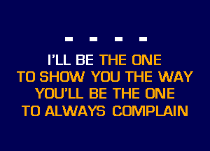 I'LL BE THE ONE
TO SHOW YOU THE WAY
YOU'LL BE THE ONE

TO ALWAYS COMPLAIN