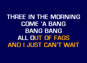 THREE IN THE MORNING
COME 'A BANG
BANG BANG
ALL OUT OF FAGS
AND I JUST CAN'T WAIT