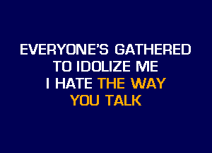 EVERYONE'S GATHERED
TU IDOLIZE ME
I HATE THE WAY
YOU TALK