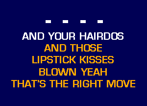 AND YOUR HAIRDOS
AND THOSE
LIPSTICK KISSES
BLOWN YEAH
THAT'S THE RIGHT MOVE