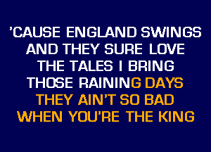 'CAUSE ENGLAND SWINGS
AND THEY SURE LOVE
THE TALES I BRING
THOSE RAINING DAYS
THEY AIN'T SO BAD
WHEN YOU'RE THE KING